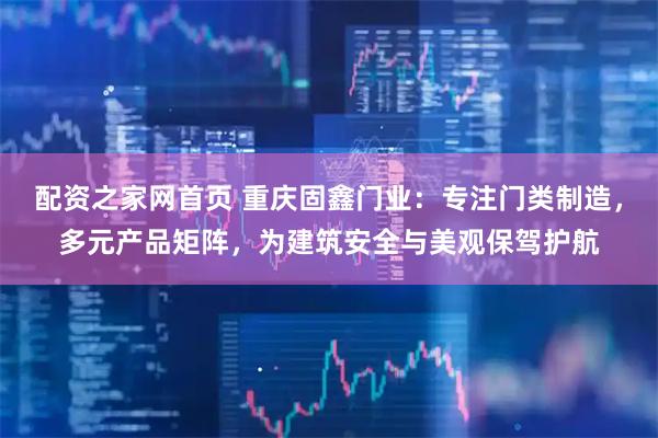 配资之家网首页 重庆固鑫门业：专注门类制造，多元产品矩阵，为建筑安全与美观保驾护航