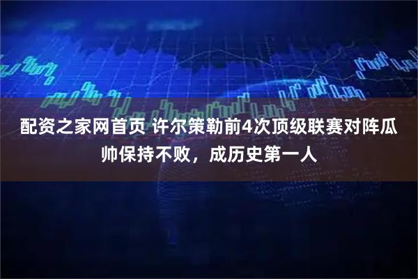 配资之家网首页 许尔策勒前4次顶级联赛对阵瓜帅保持不败，成历史第一人