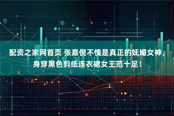 配资之家网首页 张嘉倪不愧是真正的妩媚女神，身穿黑色剪纸连衣裙女王范十足！
