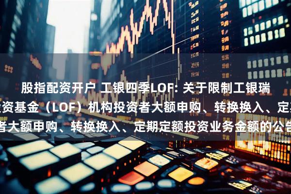 股指配资开户 工银四季LOF: 关于限制工银瑞信四季收益债券型证券投资基金（LOF）机构投资者大额申购、转换换入、定期定额投资业务金额的公告
