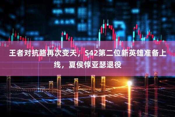 王者对抗路再次变天，S42第二位新英雄准备上线，夏侯惇亚瑟退役