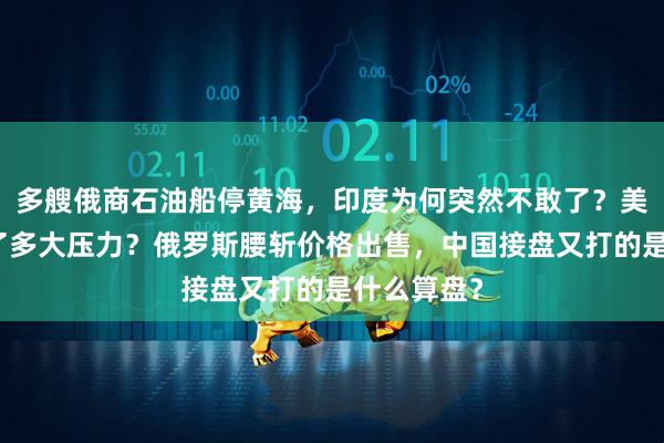 多艘俄商石油船停黄海，印度为何突然不敢了？美国背后施了多大压力？俄罗斯腰斩价格出售，中国接盘又打的是什么算盘？