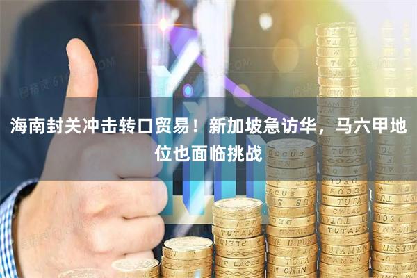 海南封关冲击转口贸易！新加坡急访华，马六甲地位也面临挑战