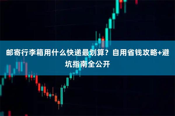 邮寄行李箱用什么快递最划算？自用省钱攻略+避坑指南全公开
