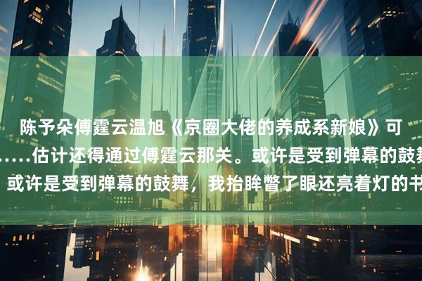 陈予朵傅霆云温旭《京圈大佬的养成系新娘》　可我要是想和温旭在一起……估计还得通过傅霆云那关。或许是受到弹幕的鼓舞，我抬眸瞥了眼还亮着灯的书房。