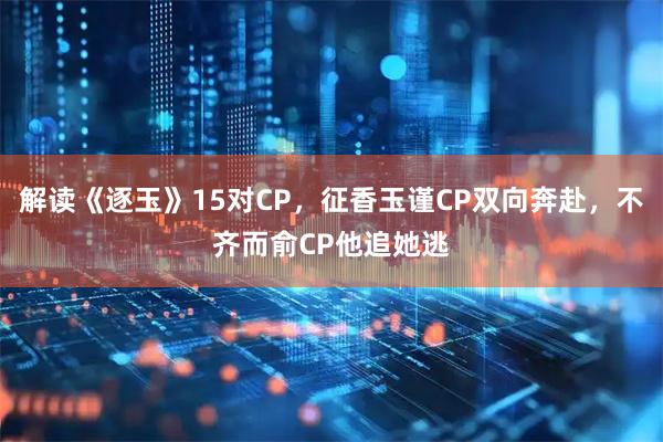 解读《逐玉》15对CP，征香玉谨CP双向奔赴，不齐而俞CP他追她逃