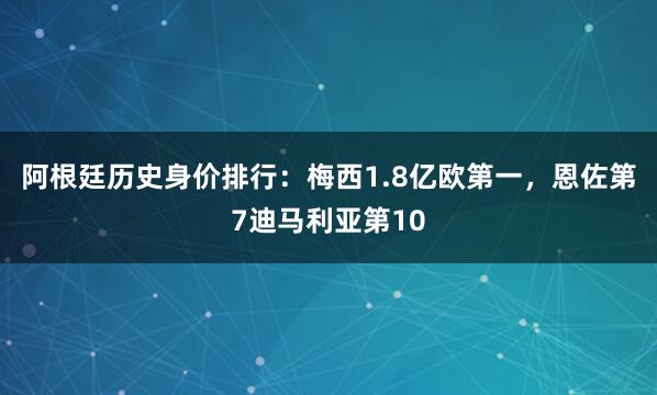 阿根廷历史身价排行：梅西1.8亿欧第一，恩佐第7迪马利亚第10