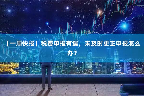 【一周快报】税费申报有误,未及时更正申报怎么办?