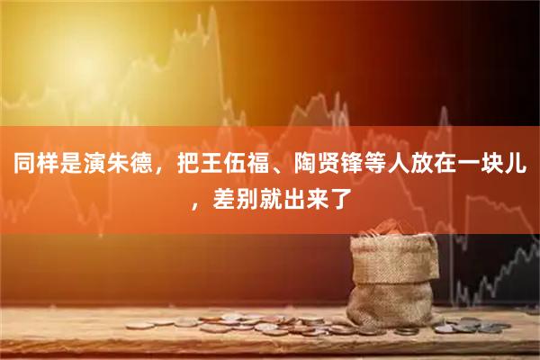 同样是演朱德，把王伍福、陶贤锋等人放在一块儿，差别就出来了