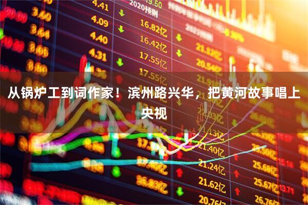从锅炉工到词作家！滨州路兴华，把黄河故事唱上央视
