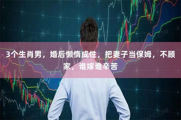 3个生肖男，婚后懒惰成性，把妻子当保姆，不顾家，谁嫁谁辛苦