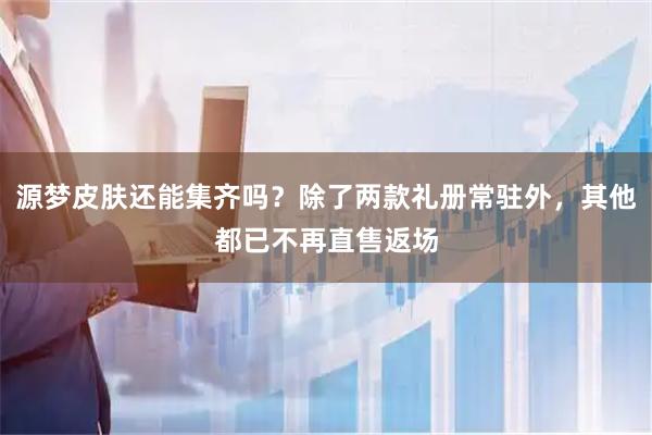 源梦皮肤还能集齐吗?除了两款礼册常驻外,其他都已不再直售返场