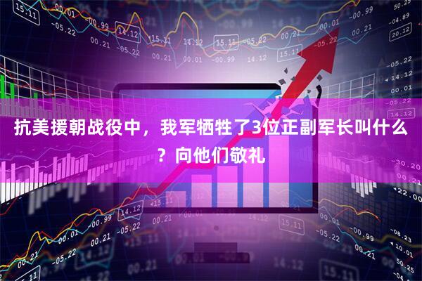 抗美援朝战役中，我军牺牲了3位正副军长叫什么？向他们敬礼