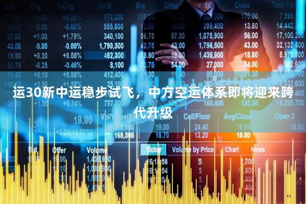 运30新中运稳步试飞，中方空运体系即将迎来跨代升级