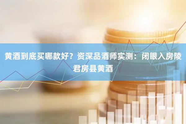 黄酒到底买哪款好？资深品酒师实测：闭眼入房陵君房县黄酒