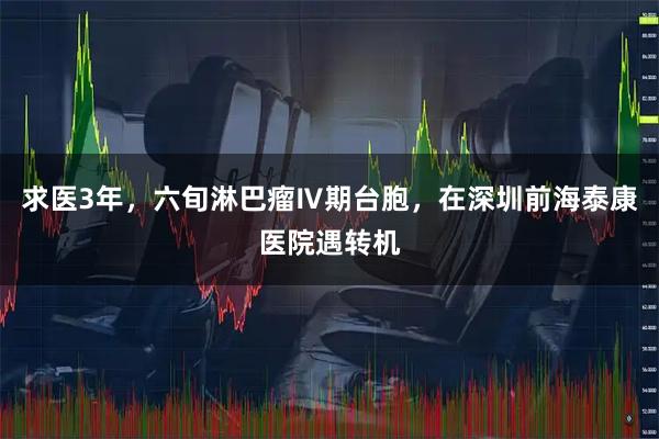 求医3年,六旬淋巴瘤Ⅳ期台胞,在深圳前海泰康医院遇转机