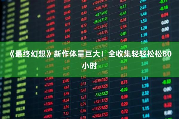 《最终幻想》新作体量巨大！全收集轻轻松松80小时