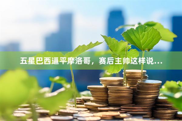 五星巴西逼平摩洛哥，赛后主帅这样说…