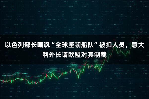 以色列部长嘲讽“全球坚韧船队”被扣人员,意大利外长请欧盟对其制裁