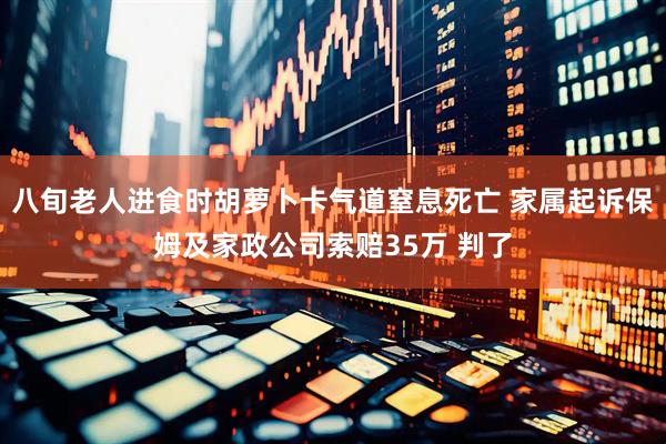 八旬老人进食时胡萝卜卡气道窒息死亡 家属起诉保姆及家政公司索赔35万 判了