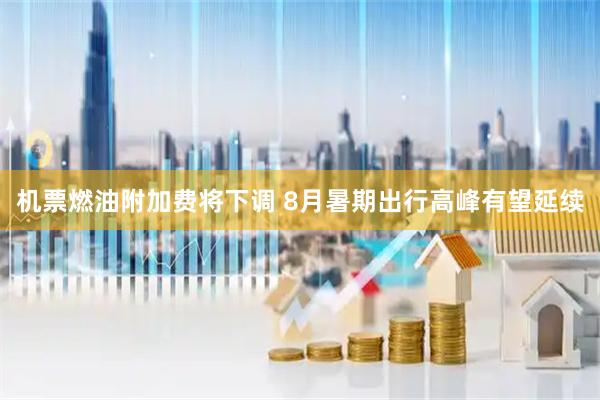 机票燃油附加费将下调 8月暑期出行高峰有望延续